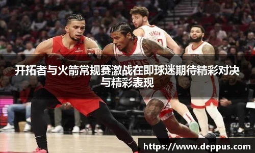 开拓者与火箭常规赛激战在即球迷期待精彩对决与精彩表现