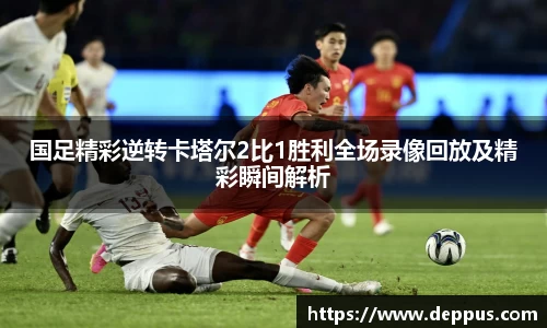 国足精彩逆转卡塔尔2比1胜利全场录像回放及精彩瞬间解析